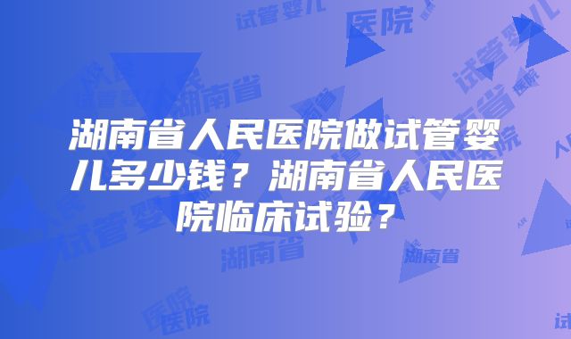 湖南省人民医院做试管婴儿多少钱?湖南省人民医院临床试验?