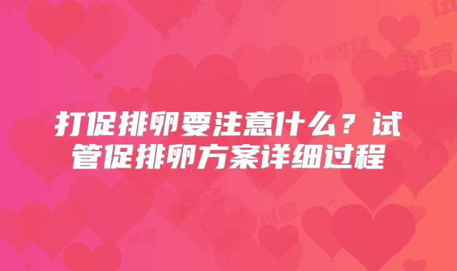 打促排卵要注意什么？试管促排卵方案详细过程