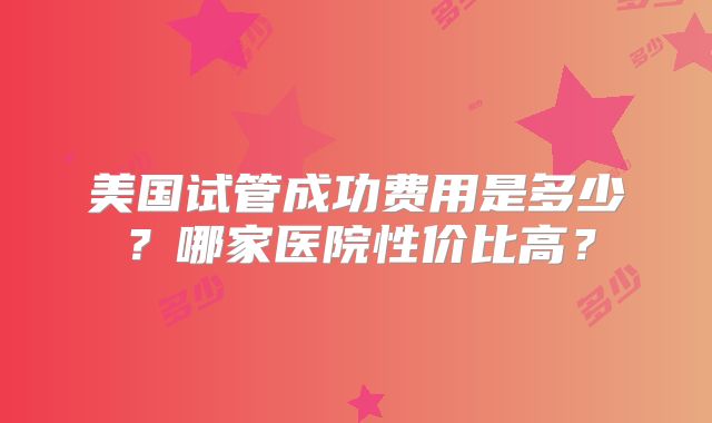 美国试管成功费用是多少?哪家医院性价比高?