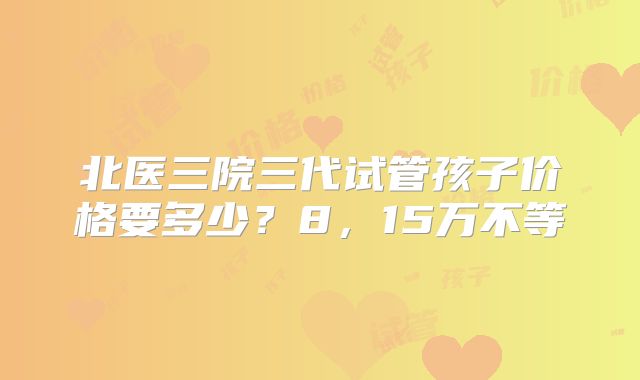 北医三院三代试管孩子价格要多少?8,15万不等