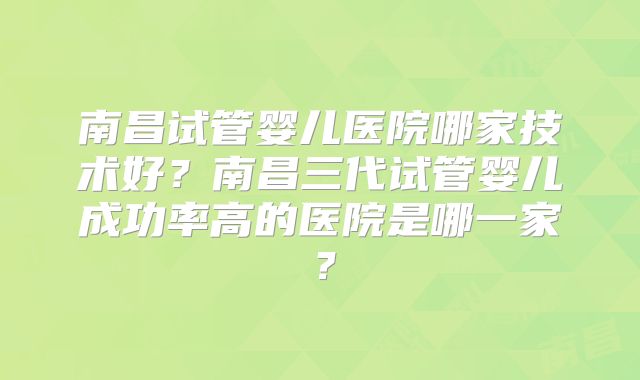 南昌试管婴儿医院哪家技术好？南昌三代试管婴儿成功率高的医院是哪一家？