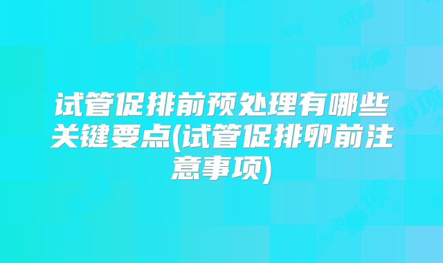 试管促排前预处理有哪些关键要点(试管促排卵前注意事项)