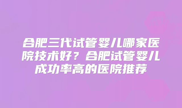 合肥三代试管婴儿哪家医院技术好？合肥试管婴儿成功率高的医院推荐