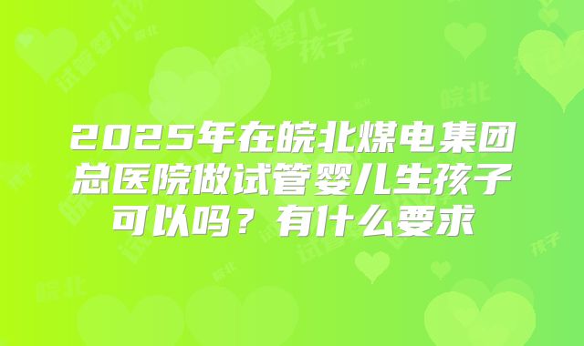 2025年在皖北煤电集团总医院做试管婴儿生孩子可以吗?有什么要求