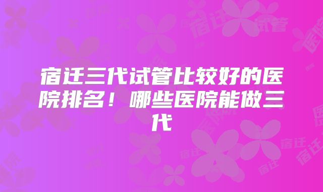 宿迁三代试管比较好的医院排名!哪些医院能做三代
