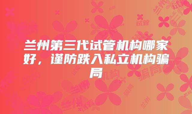 兰州第三代试管机构哪家好,谨防跌入私立机构骗局