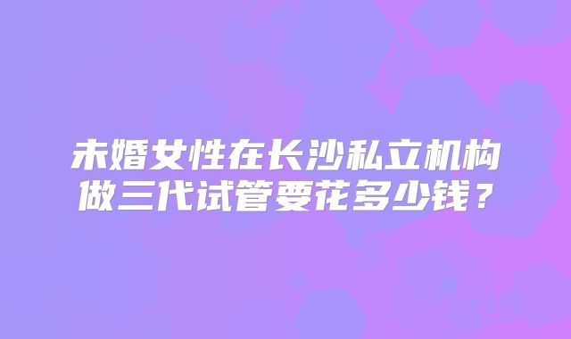 未婚女性在长沙私立机构做三代试管要花多少钱？