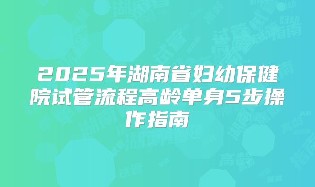 2025年湖南省妇幼保健院试管流程高龄单身5步操作指南
