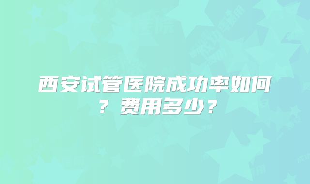 西安试管医院成功率如何？费用多少？