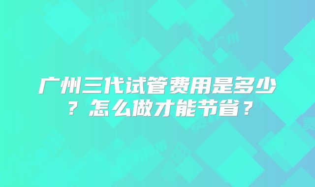 广州三代试管费用是多少?怎么做才能节省?