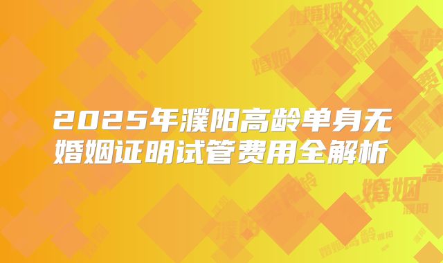 2025年濮阳高龄单身无婚姻证明试管费用全解析