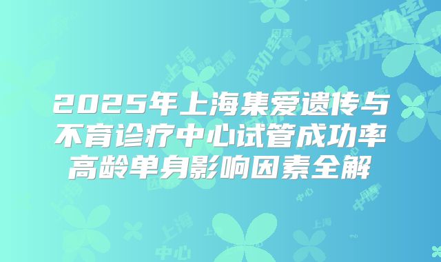 2025年上海集爱遗传与不育诊疗中心试管成功率高龄单身影响因素全解