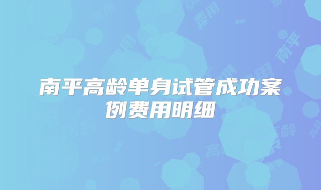 南平高龄单身试管成功案例费用明细