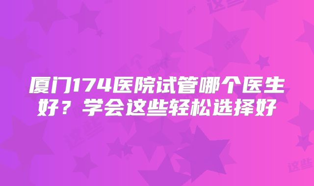 厦门174医院试管哪个医生好？学会这些轻松选择好