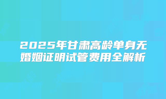 2025年甘肃高龄单身无婚姻证明试管费用全解析