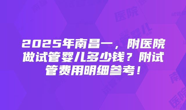 2025年南昌一,附医院做试管婴儿多少钱?附试管费用明细参考!