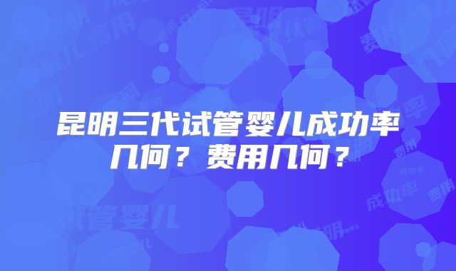 昆明三代试管婴儿成功率几何?费用几何?