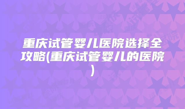 重庆试管婴儿医院选择全攻略(重庆试管婴儿的医院)