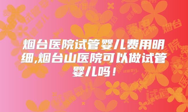 烟台医院试管婴儿费用明细,烟台山医院可以做试管婴儿吗!