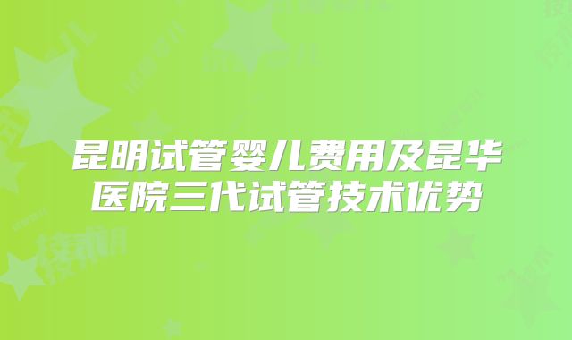 昆明试管婴儿费用及昆华医院三代试管技术优势