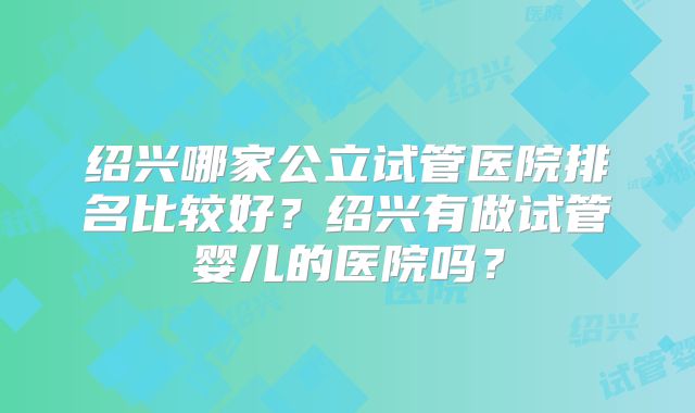 绍兴哪家公立试管医院排名比较好？绍兴有做试管婴儿的医院吗？