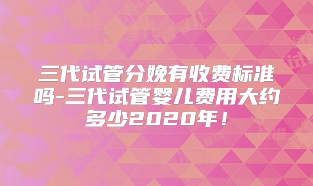 三代试管分娩有收费标准吗-三代试管婴儿费用大约多少2020年！
