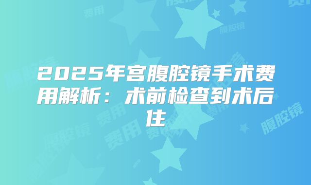 2025年宫腹腔镜手术费用解析:术前检查到术后住