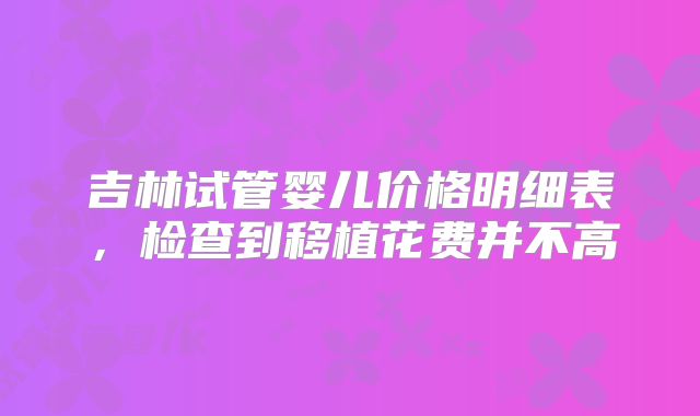 吉林试管婴儿价格明细表，检查到移植花费并不高