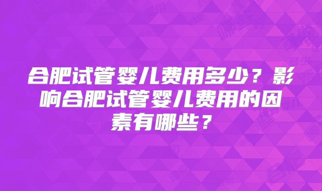 合肥试管婴儿费用多少？影响合肥试管婴儿费用的因素有哪些？