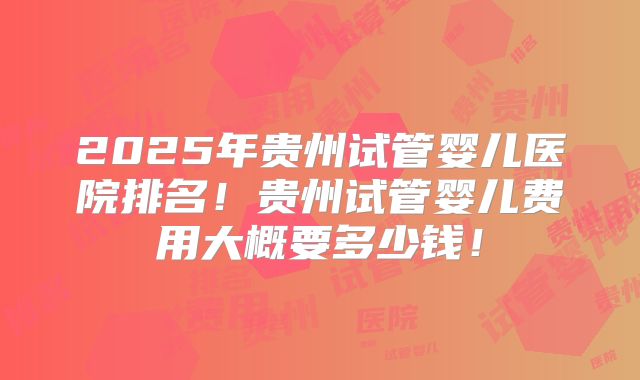 2025年贵州试管婴儿医院排名！贵州试管婴儿费用大概要多少钱！
