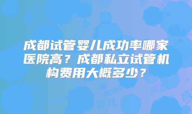 成都试管婴儿成功率哪家医院高?成都私立试管机构费用大概多少?