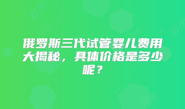 俄罗斯三代试管婴儿费用大揭秘,具体价格是多少呢?