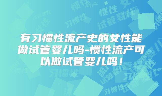 有习惯性流产史的女性能做试管婴儿吗-惯性流产可以做试管婴儿吗!