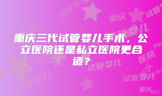 重庆三代试管婴儿手术，公立医院还是私立医院更合适？