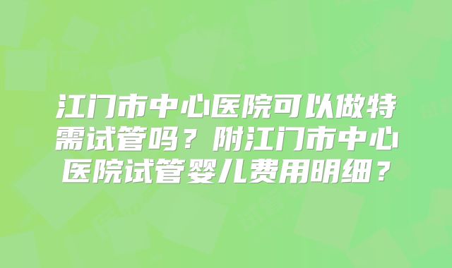 江门市中心医院可以做特需试管吗?附江门市中心医院试管婴儿费用明细?