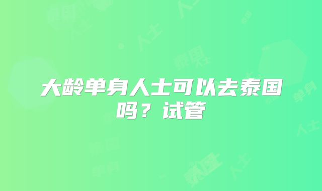 大龄单身人士可以去泰国吗？试管