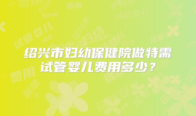 绍兴市妇幼保健院做特需试管婴儿费用多少?