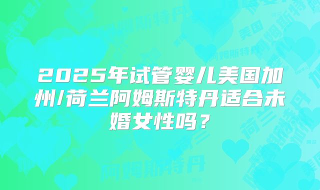 2025年试管婴儿美国加州/荷兰阿姆斯特丹适合未婚女性吗？