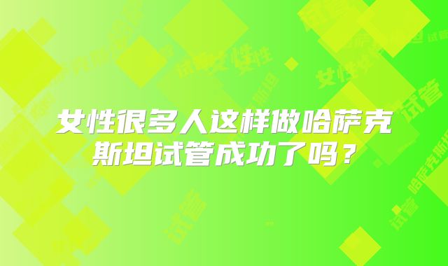 女性很多人这样做哈萨克斯坦试管成功了吗?