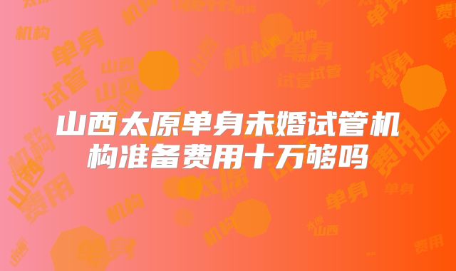 山西太原单身未婚试管机构准备费用十万够吗