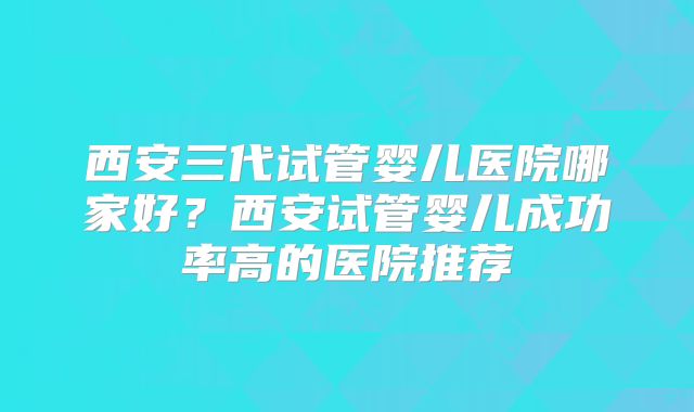 西安三代试管婴儿医院哪家好?西安试管婴儿成功率高的医院推荐
