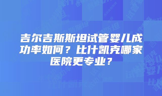 吉尔吉斯斯坦试管婴儿成功率如何?比什凯克哪家医院更专业?