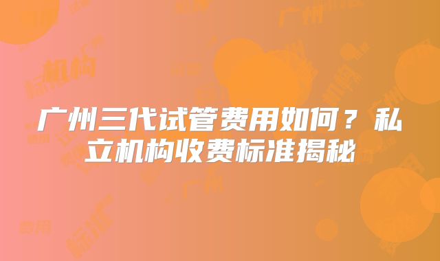 广州三代试管费用如何？私立机构收费标准揭秘