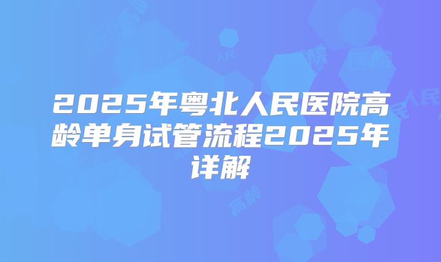 2025年粤北人民医院高龄单身试管流程2025年详解