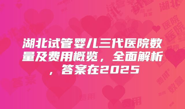 湖北试管婴儿三代医院数量及费用概览,全面解析,答案在2025