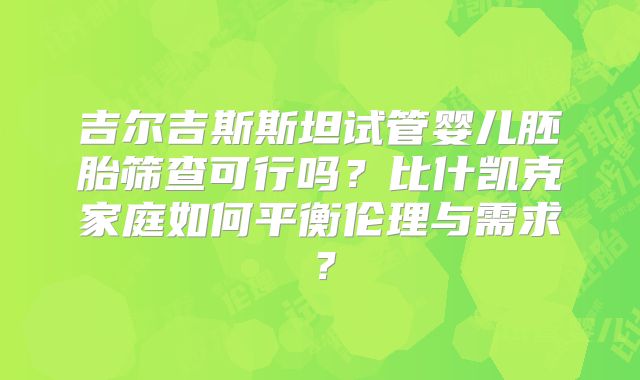 吉尔吉斯斯坦试管婴儿胚胎筛查可行吗?比什凯克家庭如何平衡伦理与需求?