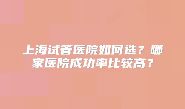 上海试管医院如何选？哪家医院成功率比较高？