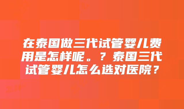 在泰国做三代试管婴儿费用是怎样呢。?泰国三代试管婴儿怎么选对医院?