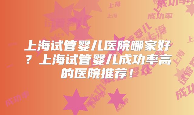上海试管婴儿医院哪家好?上海试管婴儿成功率高的医院推荐!