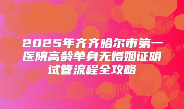 2025年齐齐哈尔市第一医院高龄单身无婚姻证明试管流程全攻略